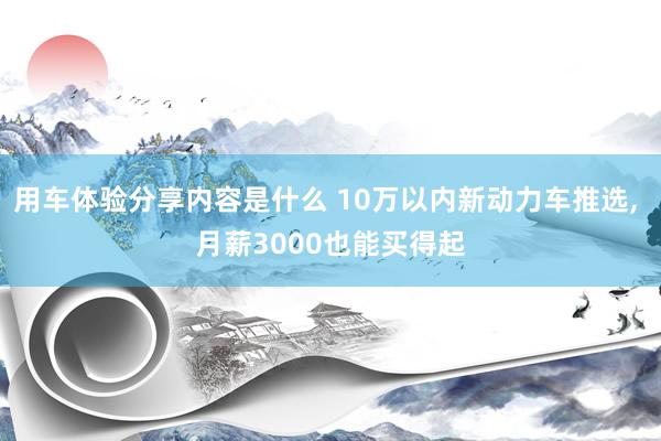 用车体验分享内容是什么 10万以内新动力车推选, 月薪3000也能买得起