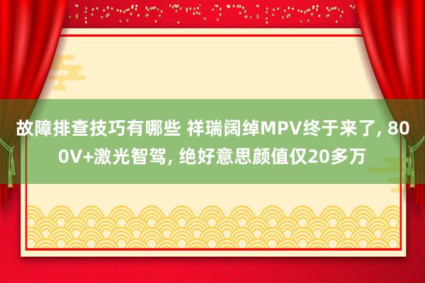 故障排查技巧有哪些 祥瑞阔绰MPV终于来了, 800V+激光智驾, 绝好意思颜值仅20多万