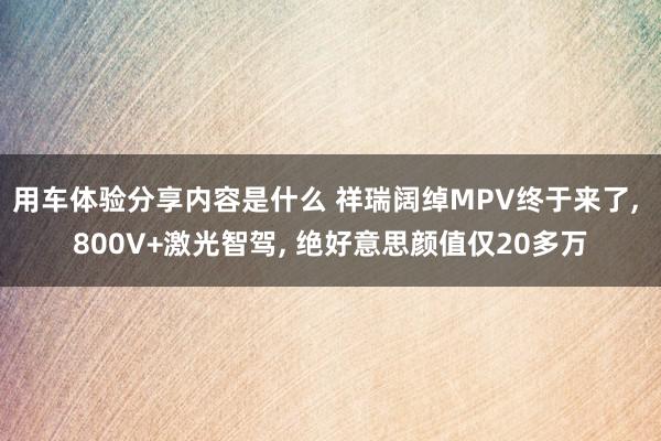 用车体验分享内容是什么 祥瑞阔绰MPV终于来了, 800V+激光智驾, 绝好意思颜值仅20多万