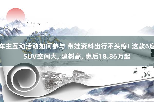 车主互动活动如何参与 带娃资料出行不头疼! 这款6座SUV空间大, 建树高, 惠后18.86万起