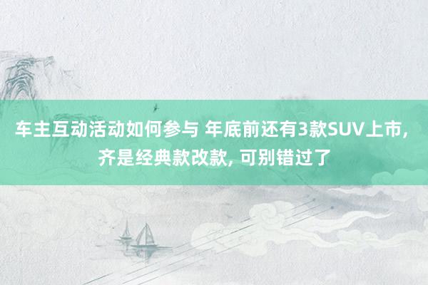 车主互动活动如何参与 年底前还有3款SUV上市, 齐是经典款改款, 可别错过了