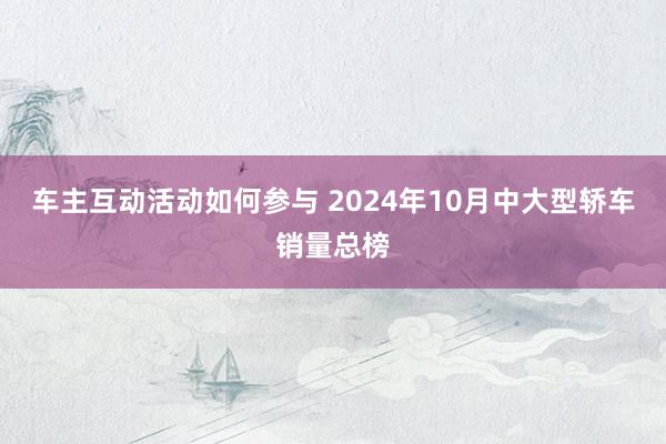 车主互动活动如何参与 2024年10月中大型轿车销量总榜