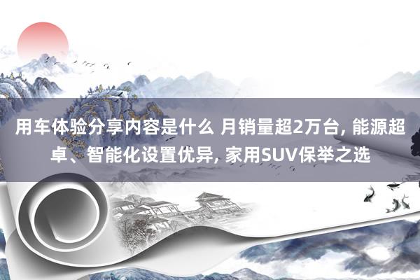 用车体验分享内容是什么 月销量超2万台, 能源超卓、智能化设置优异, 家用SUV保举之选