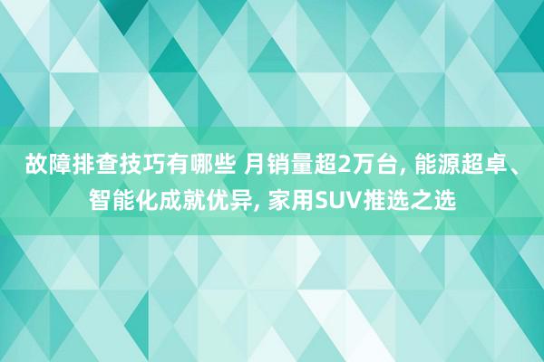 故障排查技巧有哪些 月销量超2万台, 能源超卓、智能化成就优异, 家用SUV推选之选