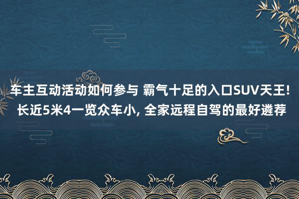 车主互动活动如何参与 霸气十足的入口SUV天王! 长近5米4一览众车小, 全家远程自驾的最好遴荐