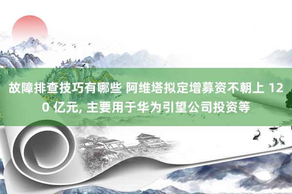 故障排查技巧有哪些 阿维塔拟定增募资不朝上 120 亿元, 主要用于华为引望公司投资等