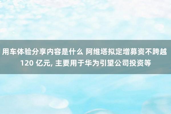 用车体验分享内容是什么 阿维塔拟定增募资不跨越 120 亿元, 主要用于华为引望公司投资等