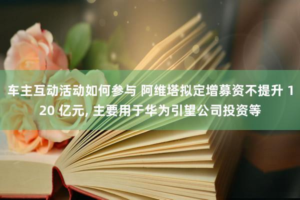 车主互动活动如何参与 阿维塔拟定增募资不提升 120 亿元, 主要用于华为引望公司投资等