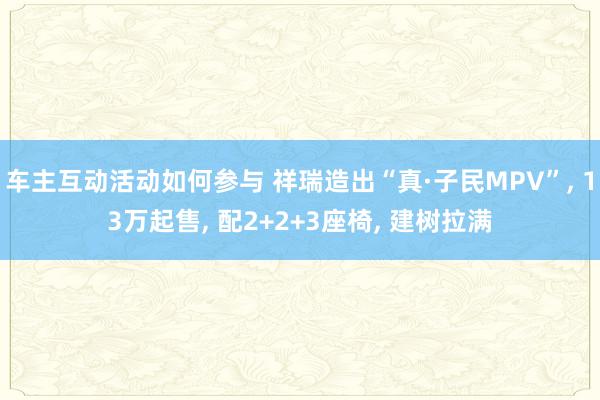 车主互动活动如何参与 祥瑞造出“真·子民MPV”, 13万起售, 配2+2+3座椅, 建树拉满