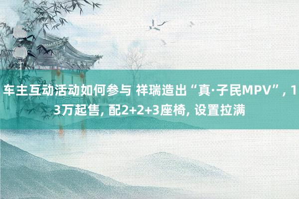 车主互动活动如何参与 祥瑞造出“真·子民MPV”, 13万起售, 配2+2+3座椅, 设置拉满