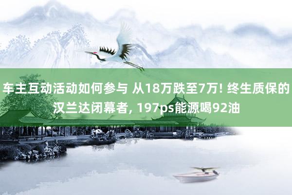 车主互动活动如何参与 从18万跌至7万! 终生质保的汉兰达闭幕者, 197ps能源喝92油