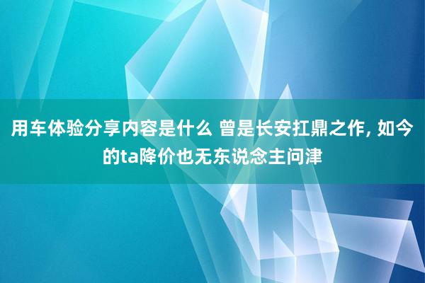 用车体验分享内容是什么 曾是长安扛鼎之作, 如今的ta降价也无东说念主问津