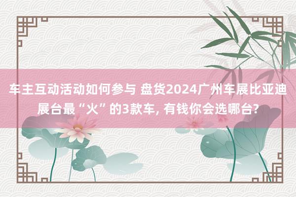 车主互动活动如何参与 盘货2024广州车展比亚迪展台最“火”的3款车, 有钱你会选哪台?