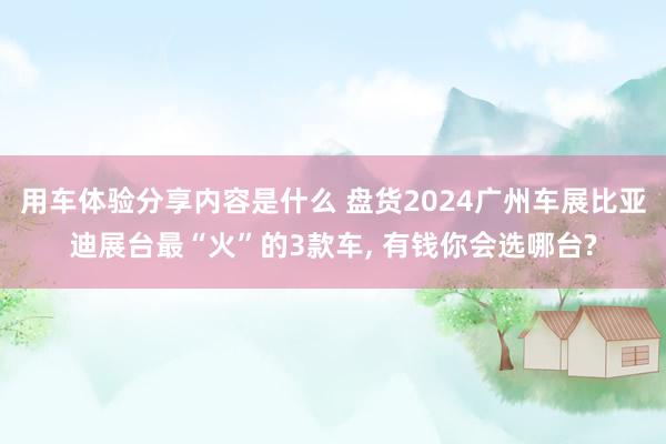 用车体验分享内容是什么 盘货2024广州车展比亚迪展台最“火”的3款车, 有钱你会选哪台?