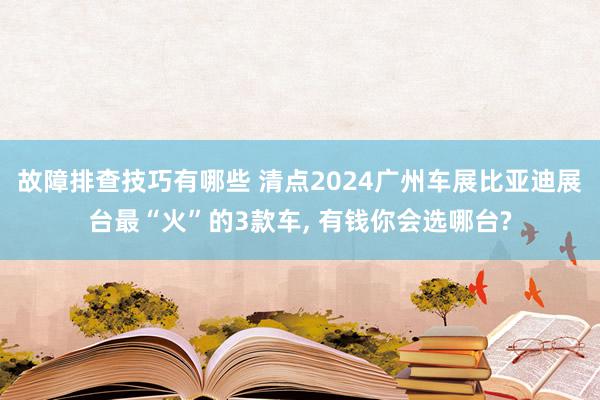 故障排查技巧有哪些 清点2024广州车展比亚迪展台最“火”的3款车, 有钱你会选哪台?