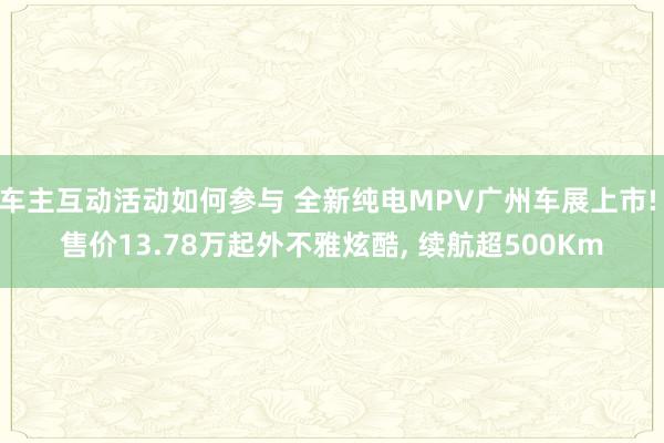 车主互动活动如何参与 全新纯电MPV广州车展上市! 售价13.78万起外不雅炫酷, 续航超500Km