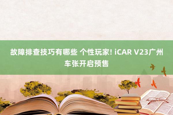 故障排查技巧有哪些 个性玩家! iCAR V23广州车张开启预售