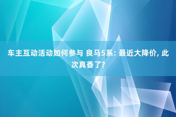 车主互动活动如何参与 良马5系: 最近大降价, 此次真香了?