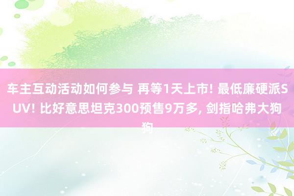 车主互动活动如何参与 再等1天上市! 最低廉硬派SUV! 比好意思坦克300预售9万多, 剑指哈弗大狗