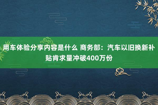 用车体验分享内容是什么 商务部：汽车以旧换新补贴肯求量冲破400万份