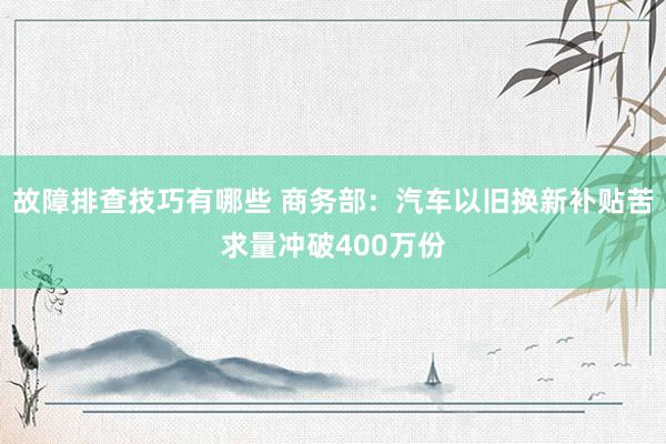 故障排查技巧有哪些 商务部：汽车以旧换新补贴苦求量冲破400万份