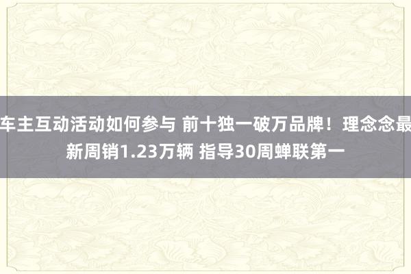 车主互动活动如何参与 前十独一破万品牌！理念念最新周销1.23万辆 指导30周蝉联第一