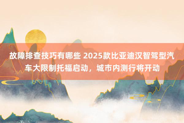 故障排查技巧有哪些 2025款比亚迪汉智驾型汽车大限制托福启动，城市内测行将开动