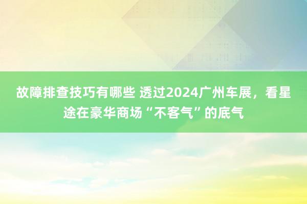 故障排查技巧有哪些 透过2024广州车展，看星途在豪华商场“不客气”的底气