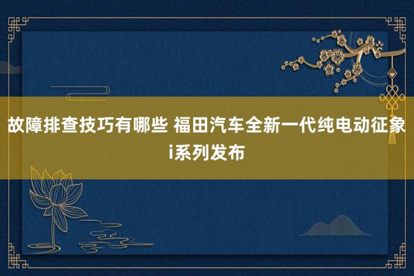 故障排查技巧有哪些 福田汽车全新一代纯电动征象i系列发布