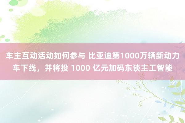 车主互动活动如何参与 比亚迪第1000万辆新动力车下线，并将投 1000 亿元加码东谈主工智能