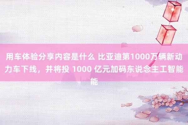 用车体验分享内容是什么 比亚迪第1000万辆新动力车下线，并将投 1000 亿元加码东说念主工智能