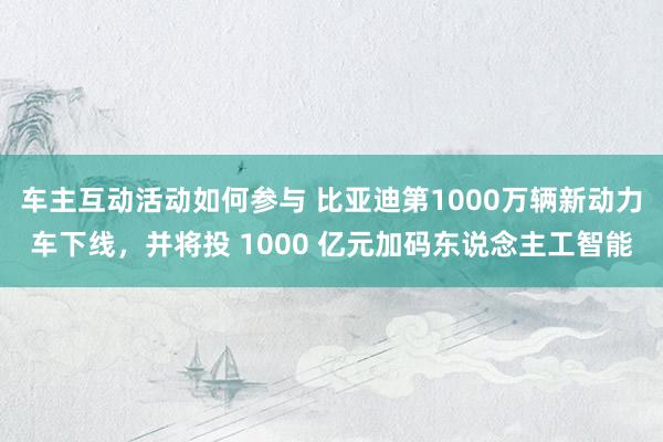 车主互动活动如何参与 比亚迪第1000万辆新动力车下线，并将投 1000 亿元加码东说念主工智能