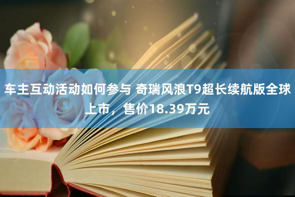 车主互动活动如何参与 奇瑞风浪T9超长续航版全球上市，售价18.39万元