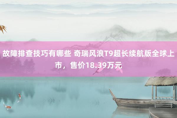 故障排查技巧有哪些 奇瑞风浪T9超长续航版全球上市，售价18.39万元