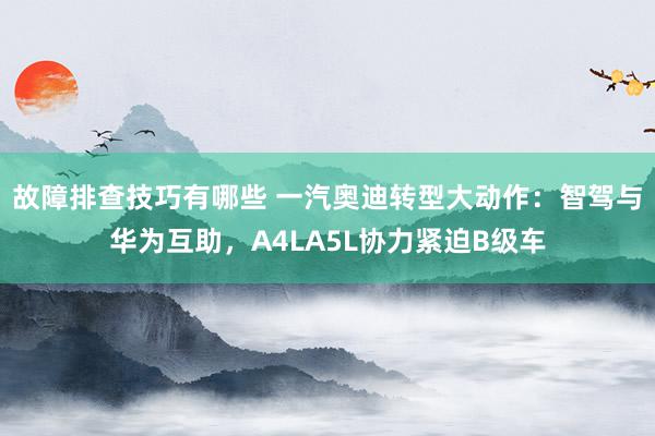 故障排查技巧有哪些 一汽奥迪转型大动作：智驾与华为互助，A4LA5L协力紧迫B级车