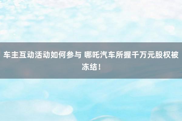 车主互动活动如何参与 哪吒汽车所握千万元股权被冻结！