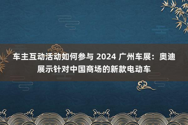 车主互动活动如何参与 2024 广州车展：奥迪展示针对中国商场的新款电动车