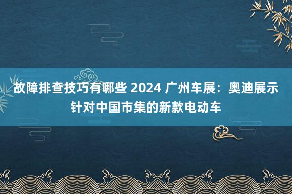 故障排查技巧有哪些 2024 广州车展：奥迪展示针对中国市集的新款电动车