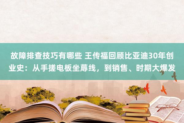 故障排查技巧有哪些 王传福回顾比亚迪30年创业史：从手搓电板坐蓐线，到销售、时期大爆发