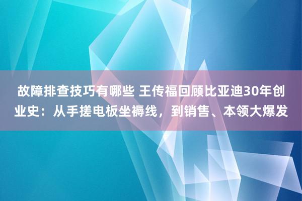 故障排查技巧有哪些 王传福回顾比亚迪30年创业史：从手搓电板坐褥线，到销售、本领大爆发