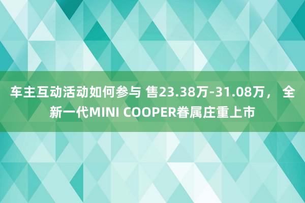 车主互动活动如何参与 售23.38万-31.08万， 全新一代MINI COOPER眷属庄重上市