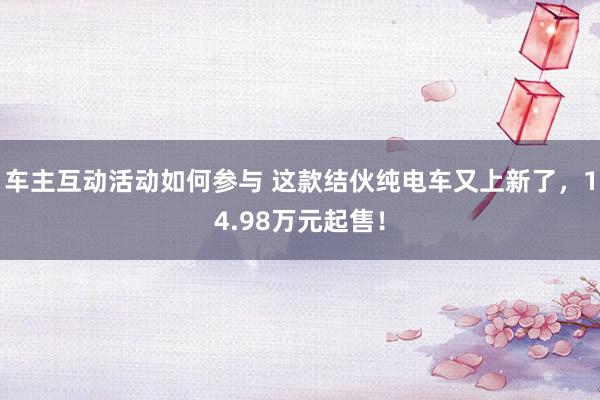 车主互动活动如何参与 这款结伙纯电车又上新了，14.98万元起售！