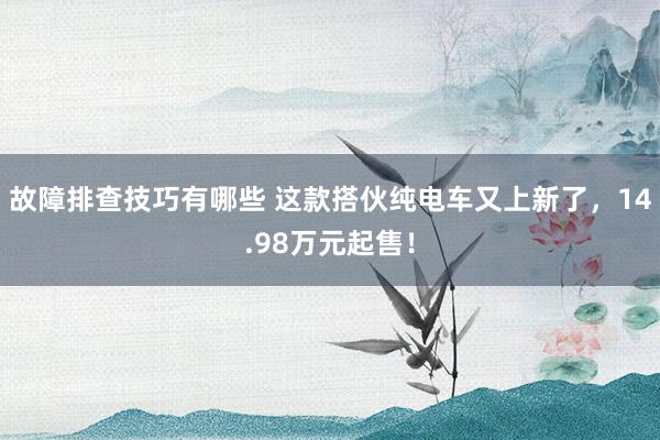 故障排查技巧有哪些 这款搭伙纯电车又上新了，14.98万元起售！