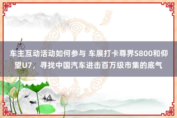 车主互动活动如何参与 车展打卡尊界S800和仰望U7，寻找中国汽车进击百万级市集的底气