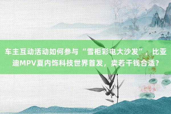 车主互动活动如何参与 “雪柜彩电大沙发”，比亚迪MPV夏内饰科技世界首发，卖若干钱合适？