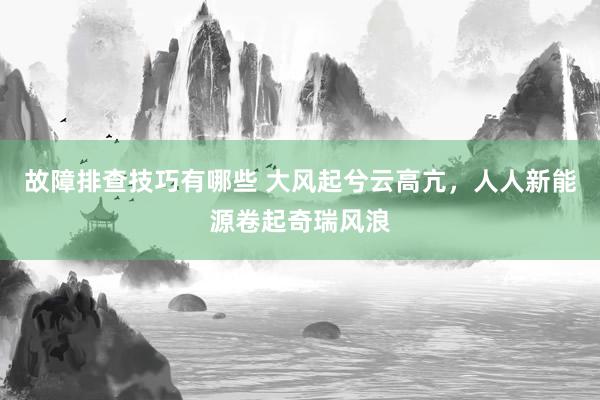 故障排查技巧有哪些 大风起兮云高亢，人人新能源卷起奇瑞风浪