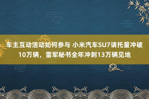 车主互动活动如何参与 小米汽车SU7请托量冲破10万辆，雷军秘书全年冲刺13万辆见地