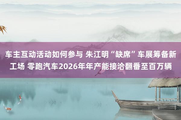 车主互动活动如何参与 朱江明“缺席”车展筹备新工场 零跑汽车2026年年产能接洽翻番至百万辆