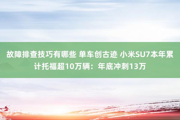 故障排查技巧有哪些 单车创古迹 小米SU7本年累计托福超10万辆：年底冲刺13万