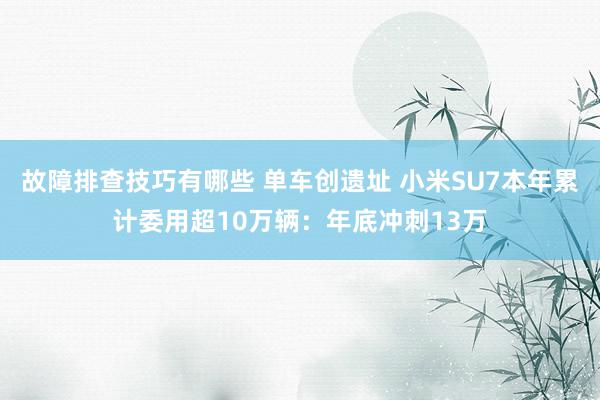 故障排查技巧有哪些 单车创遗址 小米SU7本年累计委用超10万辆：年底冲刺13万